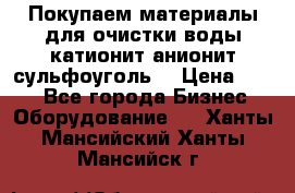   Покупаем материалы для очистки воды катионит анионит сульфоуголь  › Цена ­ 100 - Все города Бизнес » Оборудование   . Ханты-Мансийский,Ханты-Мансийск г.